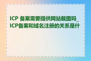 ICP 备案需要提供网站截图吗_ICP备案和域名注册的关系是什么