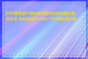 DNS服务器IP地址有哪些常见的问题及解决方法_如何设置Google DNS服务器IP地址