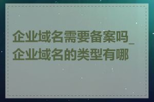 企业域名需要备案吗_企业域名的类型有哪些