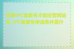 需要IPC备案号才能经营网站吗_IPC备案号申请条件是什么