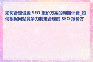 如何合理设置 SEO 报价方案的周期计费_如何根据网站竞争力制定合理的 SEO 报价方案