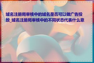 域名注册局审核中的域名是否可以做广告投放_域名注册局审核中的不同状态代表什么意思