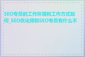 SEO专员的工作环境和工作方式如何_SEO优化师和SEO专员有什么不同