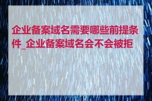 企业备案域名需要哪些前提条件_企业备案域名会不会被拒绝