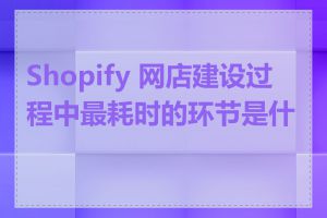 Shopify 网店建设过程中最耗时的环节是什么