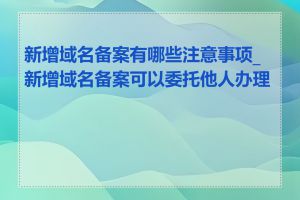 新增域名备案有哪些注意事项_新增域名备案可以委托他人办理吗