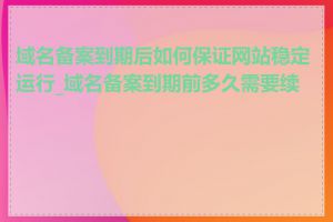 域名备案到期后如何保证网站稳定运行_域名备案到期前多久需要续费