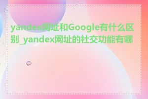 yandex网址和Google有什么区别_yandex网址的社交功能有哪些