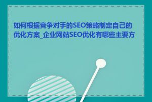 如何根据竞争对手的SEO策略制定自己的优化方案_企业网站SEO优化有哪些主要方法