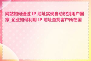 网站如何通过 IP 地址实现自动识别用户国家_企业如何利用 IP 地址查找客户所在国家