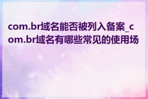 com.br域名能否被列入备案_com.br域名有哪些常见的使用场景