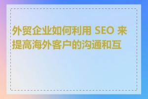 外贸企业如何利用 SEO 来提高海外客户的沟通和互动