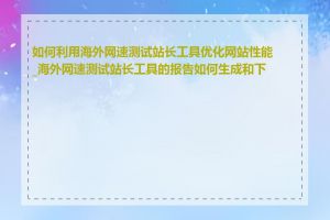 如何利用海外网速测试站长工具优化网站性能_海外网速测试站长工具的报告如何生成和下载