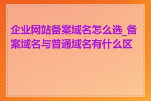 企业网站备案域名怎么选_备案域名与普通域名有什么区别