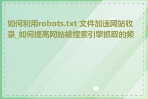 如何利用robots.txt 文件加速网站收录_如何提高网站被搜索引擎抓取的频率