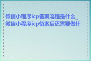 微信小程序icp备案流程是什么_微信小程序icp备案后还需要做什么