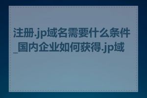 注册.jp域名需要什么条件_国内企业如何获得.jp域名