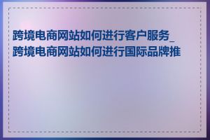 跨境电商网站如何进行客户服务_跨境电商网站如何进行国际品牌推广