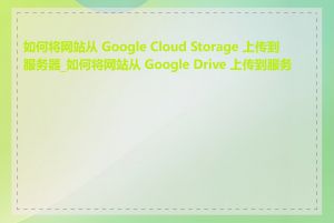 如何将网站从 Google Cloud Storage 上传到服务器_如何将网站从 Google Drive 上传到服务器