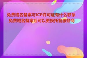 免费域名备案与ICP许可证有什么联系_免费域名备案后可以更换托管服务商吗