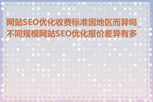 网站SEO优化收费标准因地区而异吗_不同规模网站SEO优化报价差异有多大