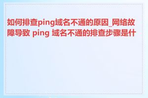 如何排查ping域名不通的原因_网络故障导致 ping 域名不通的排查步骤是什么