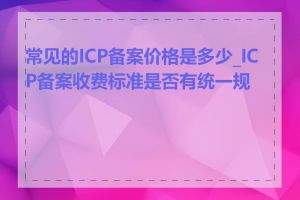 常见的ICP备案价格是多少_ICP备案收费标准是否有统一规定