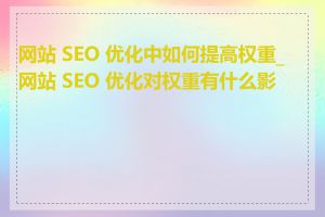 网站 SEO 优化中如何提高权重_网站 SEO 优化对权重有什么影响