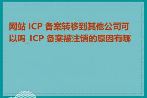 网站 ICP 备案转移到其他公司可以吗_ICP 备案被注销的原因有哪些