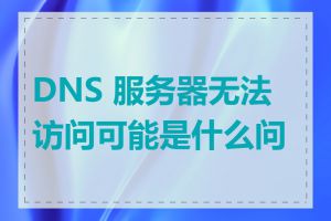 DNS 服务器无法访问可能是什么问题