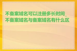 不备案域名可以注册多长时间_不备案域名与备案域名有什么区别