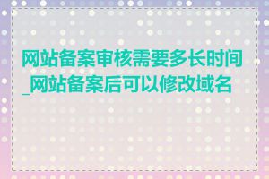 网站备案审核需要多长时间_网站备案后可以修改域名吗