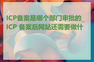 ICP备案是哪个部门审批的_ICP 备案后网站还需要做什么