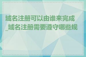 域名注册可以由谁来完成_域名注册需要遵守哪些规则