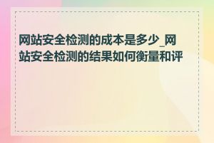 网站安全检测的成本是多少_网站安全检测的结果如何衡量和评估