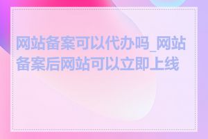 网站备案可以代办吗_网站备案后网站可以立即上线吗