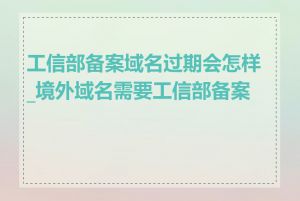 工信部备案域名过期会怎样_境外域名需要工信部备案吗