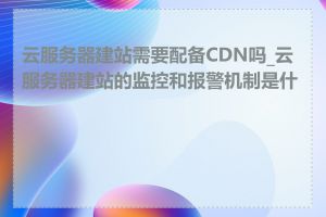 云服务器建站需要配备CDN吗_云服务器建站的监控和报警机制是什么