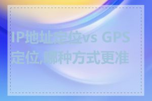 IP地址定位vs GPS定位,哪种方式更准确