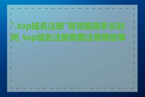 ".top域名注册"有效期是多长时间_top域名注册需要注意哪些事项