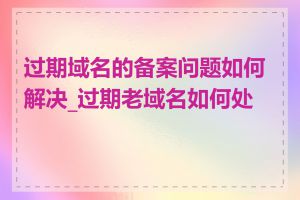 过期域名的备案问题如何解决_过期老域名如何处理