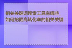 相关关键词搜索工具有哪些_如何挖掘高转化率的相关关键词