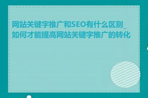 网站关键字推广和SEO有什么区别_如何才能提高网站关键字推广的转化率