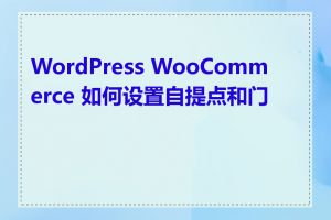 WordPress WooCommerce 如何设置自提点和门店