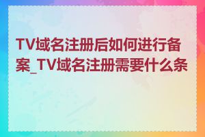 TV域名注册后如何进行备案_TV域名注册需要什么条件