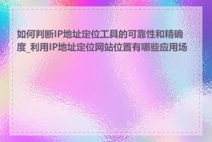 如何判断IP地址定位工具的可靠性和精确度_利用IP地址定位网站位置有哪些应用场景