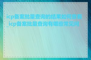 icp备案批量查询的结果如何查看_icp备案批量查询有哪些常见问题