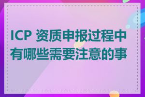 ICP 资质申报过程中有哪些需要注意的事项