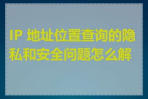 IP 地址位置查询的隐私和安全问题怎么解决