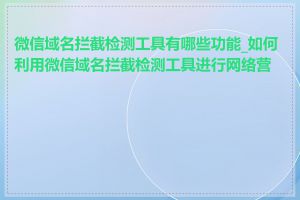 微信域名拦截检测工具有哪些功能_如何利用微信域名拦截检测工具进行网络营销